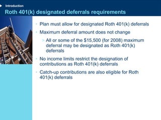 Roth 401(k) designated deferrals requirements Plan must allow for designated Roth 401(k) deferrals Maximum deferral amount does not change All or some of the $15,500 (for 2008) maximum deferral may be designated as Roth 401(k) deferrals No income limits restrict the designation of contributions as Roth 401(k) deferrals Catch-up contributions are also eligible for Roth 401(k) deferrals Introduction 