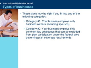 Types of businesses These plans may be right if you fit into one of the following categories: Category #1: Your business employs only business owners (including spouses) Category #2: Your business employs only common-law employees that can be excluded from plan participation under the federal laws governing plan coverage requirements Is an Individual(k) plan right for me? 