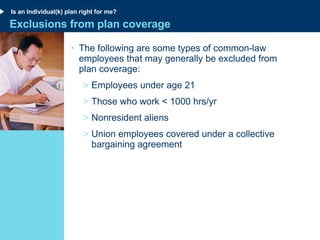 Exclusions from plan coverage The following are some types of common-law employees that may generally be excluded from  plan coverage: Employees under age 21 Those who work < 1000 hrs/yr Nonresident aliens Union employees covered under a collective bargaining agreement Is an Individual(k) plan right for me? 