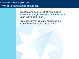 What is asset consolidation? Consolidating some or all of your existing retirement savings under one umbrella, such  as an Individual(k) plan  Law changes have greatly enhanced the opportunities for asset consolidation Is an Individual(k) plan right for me? 