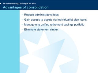 Advantages of consolidation Reduce administrative fees Gain access to assets via Individual(k) plan loans Manage one unified retirement savings portfolio Eliminate statement clutter Is an Individual(k) plan right for me? 