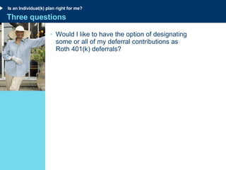 Three questions Would I like to have the option of designating  some or all of my deferral contributions as  Roth 401(k) deferrals? Is an Individual(k) plan right for me? 