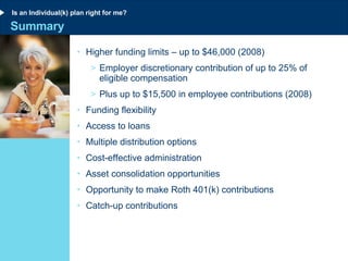 Summary Higher funding limits – up to $46,000 (2008) Employer discretionary contribution of up to 25% of eligible compensation  Plus up to $15,500 in employee contributions (2008) Funding flexibility Access to loans Multiple distribution options Cost-effective administration Asset consolidation opportunities Opportunity to make Roth 401(k) contributions Catch-up contributions Is an Individual(k) plan right for me? 