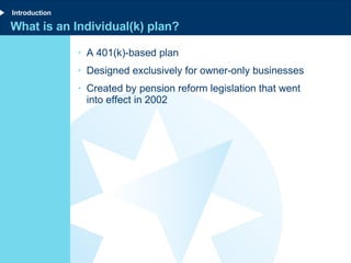 What is an Individual(k) plan? A 401(k)-based plan  Designed exclusively for owner-only businesses Created by pension reform legislation that went into effect in 2002 Introduction 