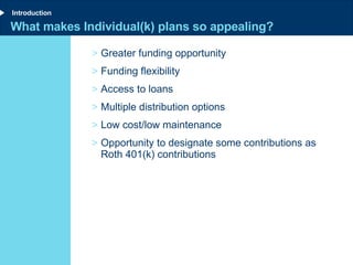 What makes Individual(k) plans so appealing? Greater funding opportunity Funding flexibility Access to loans Multiple distribution options Low cost/low maintenance Opportunity to designate some contributions as Roth 401(k) contributions Introduction 