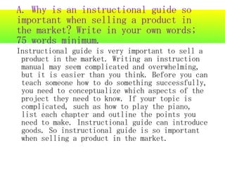 A. Why is an instructional guide so
important when selling a product in
the market? Write in your own words;
75 words minimum.
Instructional guide is very important to sell a
 product in the market. Writing an instruction
 manual may seem complicated and overwhelming,
 but it is easier than you think. Before you can
 teach someone how to do something successfully,
 you need to conceptualize which aspects of the
 project they need to know. If your topic is
 complicated, such as how to play the piano,
 list each chapter and outline the points you
 need to make. Instructional guide can introduce
 goods. So instructional guide is so important
 when selling a product in the market.
 
