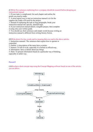 (C)Write five sentences explaining how a company should do research before designing an
instructional manual.
1. If your topic is complicated, list each chapter and outline the
points you need to make.
2. A most logical way to start an instruction manual is to list the
supplies the reader will need for the project.
3. Instead of explaining the task in long paragraphs, break your
instruction manual into specific, detailed steps.
4. If your instruction manual details a tangible project, then complete
it using only your written guide.
5. You should use short sentences and simple words because writing an
instruction manual is different from writing literary fiction.


(D)Write down five key words and its meaning that you read in the above articles.
1. Instruction manuals: The sentences that explain how to operate or
controlled.
2. Outline: A description of the main facts or points.
3. Instruct: To tell or to do, especially in a formal or official way.
4. Information: facts or details about any things.
5. Slant: To present information based on a particular way of thinking,
especially in unfair way.



Person#3

(A)Develop a short concept map using the Concept Mapping software based on one of the articles
you see above.
 