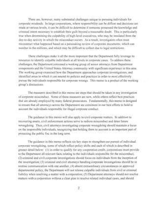 There are, however, many substantial challenges unique to pursuing individuals for
corporate misdeeds. In large corporations, where responsibility can be diffuse and decisions are
made at various levels, it can be difficult to determine if someone possessed the knowledge and
criminal intent necessary to establish their guilt beyond a reasonable doubt. This is particularly
true when determining the culpability ofhigh-level executives, who may be insulated from the
day-to-day activity in which the misconduct occurs. As a result, investigators often must
reconstruct what happened based on a painstaking review of corporate documents, which can
number in the millions, and which may be difficult to collect due to legal restrictions.
These challenges make it all the more important that the Department fully leverage its
resources to identify culpable individuals al all levels in corporate cases. To address these
challenges, the Department convened a working group of senior attorneys from Department
components and the United States Attorney community with significant experience in this area.
The working group examined how the Department approaches corporate investigations, and
identified areas in which it can amend its policies and practices in order to most effectively
pursue the individuals responsible for corporate wrongs. This memo is a product of the working
group's discussions.
The measures described in this memo arc steps that should be taken in any investigation
of corporate misconduct. Some of these measures are new, while others reflect best practices
that are already employed by many federal prosecutors. Fundamentally, this memo is designed
to ensure that all attorneys across the Department are consistent in our best efforts to hold to
account the individuals responsible for illegal corporate conduct.
The guidance in this memo will also apply to civil corporate matters. In addition to
recovering assets, civil enforcement actions serve to redress misconduct and deter future
wrongdoing. Thus, civil attorneys investigating corporate wrongdoing should maintain a focus
on the responsible individuals, recognizing that holding them to account is an important part of
protecting the public lisc in the long term.
The guidance in this memo reflects six key steps to strengthen our pursuit of individual
corporate wrongdoing, some of which reflect policy shifts and each of which is described in
greater detail below: (l) in order to qualify for any cooperation credit, corporations must provide
to the Department all relevant facts relating to the individuals responsible for the misconduct;
(2) criminal and civil corporate investigations should focus on individuals from the inception of
the investigation; (3) criminal and civil attorneys handling corporate investigations should be in
routine communication with one another; (4) absent extraordinary circumstances or approved
departmental policy, the Department will not release culpable individuals from civil or criminal
liability when resolving a matter with a corporation; (5) Department attorneys should not resolve
matters with a corporation without a clear plan to resolve related individual cases, and should
2
 