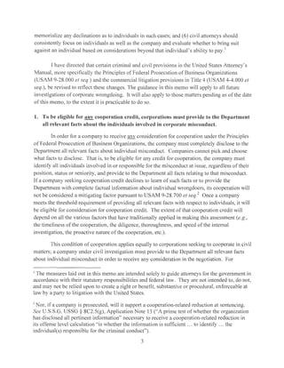 memorialize any declinations as to individuals in such cases; and (6) civil attorneys should
consistently focus on individuals as well as the company and evaluate whether to bring suit
against an individual based on considerations beyond that individual's ability to pay. 1
I have directed that certain criminal and civil provisions in the United States Attorney's
Manual, more specifically the Principles of Federal Prosecution of Business Organizations
(USAM 9-28.000 el seq.) and the commercial litigation provisions in Title 4 (USAM 4-4.000 et
seq.), be revised to reflect these changes. The guidance in this memo will apply to all future
investigations of corporate wrongdoing. It will also apply to those matters pending as of the elate
of this memo, to the extent it is practicable to do so.
1. To be eligible for anv cooperation credit, corporations must provide to the Department
all relevant facts about the individuals involved in corporate misconduct.
In order for a company to receive any consideration for cooperation under the Principles
of Federal Prosecution of Business Organizations, the company must completely disclose to the
Department all relevant facts about individual misconduct. Companies cannot pick and choose
what facts to disclose. That is, to be eligible for any credit for cooperation, the company must
identify all individuals involved in or responsible for the misconduct at issue, regardless of their
position, status or seniority, and provide to the Department all facts relating to that misconduct.
If a company seeking cooperation credit declines to learn of such facts or to provide the
Department with complete factual information about individual wrongdoers, its cooperation will
not be considered a mitigating factor pursuant to USAM 9-28.700 el seq.
2
Once a company
meets the threshold requirement of providing all relevant facts with respect to individuals, it will
be eligible for consideration for cooperation credit. The extent of that cooperation credit will
depend on all the various factors that have traditionally applied in making this assessment (e.g.,
the timeliness of the cooperation, the diligence, thoroughness, and speed of the internal
investigation, the proactive nature of the cooperation, etc.).
This condition of cooperation applies equally to corporations seeking to cooperate in civil
matters; a company under civil investigation must provide to the Dcpaiiment all relevant facts
about individual misconduct in order to receive any consideration in the negotiation. For
1
The measures laid out in this memo are intended solely to guide attorneys for the government in
accordance with their statutory responsibilities and federal law. They are not intended to, do not,
and may not be relied upon to create a right or benefit, substantive or procedural, enforceable at
law by a party to litigation with the United States.
2
Nor, if a company is prosecuted, will it support a cooperation-related reduction at sentencing.
See U.S.S.G. USSG § 8C2.5(g), Application Note 13 ("A prime test of whether the organization
has disclosed all pertinent information" necessary to receive a cooperation-related reduction in
its offense level calculation "is whether the information is sufficient ... to identify ... the
individual(s) responsible for the criminal conduct").
3
 