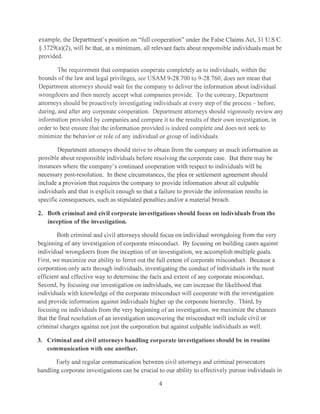 example, the Department's position on "full cooperation" under the False Claims Act, 31 U.S.C.
§ 3729(a)(2), will be that, at a minimum, all relevant facts about responsible individuals must be
provided.
The requirement that companies cooperate completely as to individuals, within the
bounds of the law and legal privileges, see USAM 9-28.700 to 9-28.760, docs not mean that
Department attorneys should wait for the company to deliver the information about individual
wrongdoers and then merely accept what companies provide. To the contrary, Department
attorneys should be proactivcly investigating individLtals at every step of the process - before,
during, and after any corporate cooperation. Department attorneys should vigorously review any
information provided by companies and compare it to the results of their own investigation, in
order to best ensure that the information provided is indeed complete and docs not seek to
minimize the behavior or role of any individual or group of individuals.
Department attorneys should strive to obtain from the company as much information as
possible about responsible individuals before resolving the corporate case. But there may be
instances where the company's continued cooperation with respect to individuals will be
necessary post-resolution. In these circumstances, the plea or settlement agreement should
include a provision that requires the company to provide information about all culpable
individuals and that is explicit enough so that a failure to provide the information results iu
specific consequences, such as stipulated penalties and/or a material breach.
2. Both criminal and civil corporate investigations should focus on individuals from the
inception of the investigation.
Both criminal and civil attorneys should focus on individual wrongdoing from the very
beginning of any investigation of corporate misconduct. By focusing on building cases against
individual wrongdoers from the inception of an investigation, we accomplish multiple goals.
First, we maximize our ability to ferret out the full extent of corporate misconduct. Because a
corporation only acts through individuals, investigating the conduct of individuals is the most
efficient and effective way to determine the facts and extent of any corporate misconduct.
Second, by focusing our investigation on individuals, we can increase the likelihood that
individuals with knowledge of the corporate misconduct will cooperate with the investigation
and provide information against individuals higher up the corporate hierarchy. Third, by
focusing on individuals from the very beginning of an investigation, we maximize the chances
that the final resolution of an investigation uncovering the misconduct will include civil or
criminal charges against not just the corporation but against culpable individuals as well.
3. Criminal and civil attorneys handling corporate investigations should be in routine
communication with one another.
Early and regular communication between civil attorneys and criminal prosecutors
handling corporate investigations can be crucial to our ability to effectively pursue individuals in
4
 