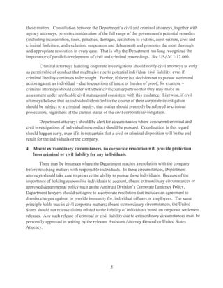 these matters. Consultation between the Department's civil and criminal attorneys, together with
agency attorneys, permits consideration of the full range of the government's potential remedies
(including incarceration, fines, penalties, damages, restitution to victims, asset seizure, civil and
criminal forfeiture, and exclusion, suspension and debarment) and promotes the most thorough
and appropriate resolution in every case. That is why the Department has long recognized the
importance of parallel development of civil and criminal proceedings. See USAM 1-12.000.
Criminal attorneys handling corporate investigations should notify civil attorneys as early
as permissible of conduct that might give rise to potential individual civil liability, even if
criminal liability continues to be sought. Further, ifthcre is a decision not to pursue a criminal
action against an individual - due to questions of intent or burcleu of prool~ for example ­
criminal attorneys should confer with their civil counterparts so that they may make an
assessment under applicable civil statutes and consistent with this guidance. Likewise, if civil
attorneys believe that an individual identified in the course of their corporate investigation
should be subject to a criminal inquiry, that matter should promptly be referred to criminal
prosecutors, regardless ofthe current status ofthe civil corporate investigation.
Department attorneys should be alert for circumstances where concurrent criminal and
civil investigations of individual misconduct should be pursued. Coordination in this regard
should happen early, even if it is not certain that a civil or criminal disposition will be the end
result for the individuals or the company.
4. Absent extraordinary circumstances, no corporate resolution will provide protection
from criminal or civil liability for any individuals.
There may be instances where the Department reaches a resolution with the company
before resolving matters with responsible individuals. In these circumstances, Department
attorneys should take care to preserve the ability to pursue these individuals. Because of the
importance of holding responsible individuals to account, absent extraordinary circumstances or
approved departmental policy such as the Antitrust Division's Corporate Leniency Policy,
Department lawyers should not agree to a corporate resolution that includes an agreement to
dismiss charges against, or provide immunity for, individual officers or employees. The same
principle holds true in civil corporate matters; absent extraordinary circumstances, the United
States should not release claims related to the liability of individuals based on corporate settlement
releases. Any such release of criminal or civil liability clue to extraordinary circumstances must be
personally approved in writing by the relevant Assistant Attorney General or United States
Attorney.
5
 