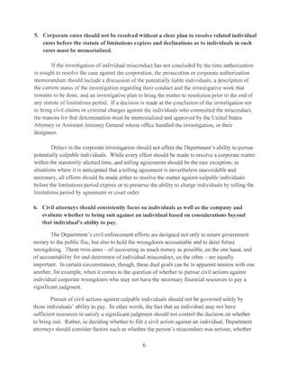 5. Corporate cases should uot be resolved without a clear plan to resolve related individual
cases before the statute of limitations expires and declinations as to individuals in such
cases must be memorialized.
If the investigation of individual misconduct has not concluded by the time authorization
is sought to resolve the case against the corporation, the prosecution or corporate authorization
memorandum should include a discussion of the potentially liable individuals, a description of
the current status of the investigation regarding their conduct and the investigative work that
remains to be done, and an investigative plan to bring the matter to resolution prior to the end of
any statute of limitations period. If a decision is made at the conclusion of the investigation not
to bring civil claims or criminal charges against the individuals who committed the misconduct,
the reasons for that determination must be memorialized and approved by the United States
Attorney or Assistant Attorney General whose office handled the investigation, or their
designees.
Delays in the corporate investigation should not affect the Department's ability to pursue
potentially culpable individuals. While every effort should be made to resolve a corporate matter
within the statutorily allotted time, and tolling agreements should be the rare exception, in
situations where it is anticipated that a tolling agreement is nevertheless unavoidable and
necessary, all efforts should be made either to resolve the matter against culpable individuals
before the limitations period expires or to preserve the ability to charge individuals by tolling the
limitations period by agreement or court order.
6. Civil attorneys should consistently focus on individuals as well as the company and
evaluate whether to bring suit against an individual based on considerations beyond
that individual's ability to pay.
The Department's civil enforcement efforts are designed not only to return government
money to the public fisc, but also to hold the wrongdoers accountable and to deter future
wrongdoing. These twin aims - of recovering as much money as possible, on the one hand, and
of accountability for and deterrence of individual misconduct, on the other - are equally
important. In certain circumstances, though, these dual goals can be in apparent tension with one
another, for example, when it comes to the question of whether to pursue civil actions against
individual corporate wrongdoers who may not have the necessary financial resources to pay a
significant judgment.
Pursuit of civil actions against culpable individuals should not be governed solely by
those individuals' ability to pay. In other words, the fact that an individual may not have
sufficient resources to satisfy a significant judgment should not control the decision on whether
to bring suit. Rather, in deciding whether to file a civil action against an individual, Department
attorneys should consider factors such as whether the person's misconduct was serious, whether
6
 