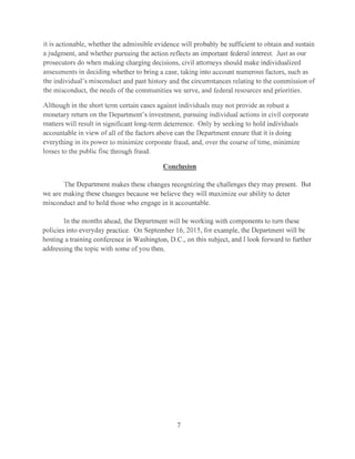 it is actionable, whether the admissible evidence will probably be sufficient to obtain and sustain
a judgment, and whether pursuing the action reflects an important federal interest. Just as our
prosecutors do when making charging decisions, civil attorneys should make individualized
assessments in deciding whether to bring a case, taking into account numerous factors, such as
the individual's misconduct and past history and the circumstances relating to the commission of
the misconduct, the needs of the communities we serve, and federal resources and priorities.
Although in the short term certain cases against individuals may not provide as robust a
monetary return on the Department's investment, pursuing individual actions in civil corporate
matters will result in significant long-term deterrence. Only by seeking to hold individuals
accountable in view of all of the factors above can the Department ensure that it is doing
everything in its power to minimize corporate fraud, and, over the course of time, minimize
losses to the public fisc through fraud.
Conclusion
The Department makes these changes recognizing the challenges they may present. But
we are making these changes because we believe they will maximize our ability to deter
misconduct and to hold those who engage in it accountable.
In the months ahead, the Department will be working with components to turn these
policies into everyday practice. On September 16, 2015, for example, the Department will be
hosting a training conference in Washington, D.C., on this subject, and I look forward to further
addressing the topic with some of you then.
7
 