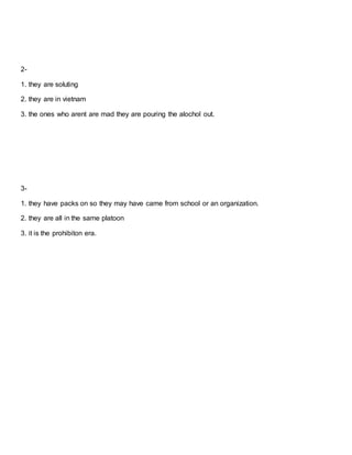 2-
1. they are soluting
2. they are in vietnam
3. the ones who arent are mad they are pouring the alochol out.
3-
1. they have packs on so they may have came from school or an organization.
2. they are all in the same platoon
3. it is the prohibiton era.
 
