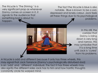 The tricycle is ‘The Shining ‘ is a
very significant prop as whenever
Danny comes on screen in it, it
signals to the audience that
something bad is about to
happen.

The fact the tricycle is blue is also
notable. Blue is known to be a sad,
depressed and lonely colour. Jack feels
all these things due to his psychological
problems.

In this still, the
corridor that
Danny is riding
down is very long
and narrow, this
may symbolise that
it is a long time
until Jack is ‘cured’
from his problems.
A tricycle is odd and different because it only has three wheels, this
may signal that Jack Torrance (Danny’s psychologically disturbed dad)
is an ‘odd’ and ‘different’ individual. The fact it has three wheels may
also signify the different sides Jack has to him and how horrific thoughts
constantly circle his warped mind.

 