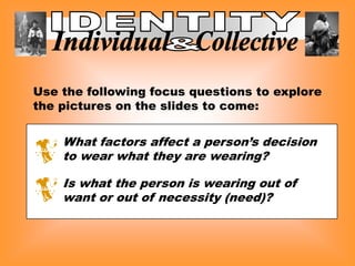 Use the following focus questions to explore
the pictures on the slides to come:


    What factors affect a person’s decision
    to wear what they are wearing?

    Is what the person is wearing out of
    want or out of necessity (need)?
 