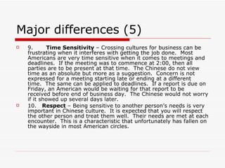 Major differences (5) 9.        Time Sensitivity  – Crossing cultures for business can be frustrating when it interferes with getting the job done.  Most Americans are very time sensitive when it comes to meetings and deadlines.  If the meeting was to commence at 2:00, then all parties are to be present at that time.  The Chinese do not view time as an absolute but more as a suggestion.  Concern is not expressed for a meeting starting late or ending at a different time.  The same can be applied to deadlines.  If a report is due on Friday, an American would be waiting for that report to be received before end of business day.  The Chinese would not worry if it showed up several days later. 10.    Respect  – Being sensitive to another person’s needs is very important in Chinese culture.  It is expected that you will respect the other person and treat them well.  Their needs are met at each encounter.  This is a characteristic that unfortunately has fallen on the wayside in most American circles. 