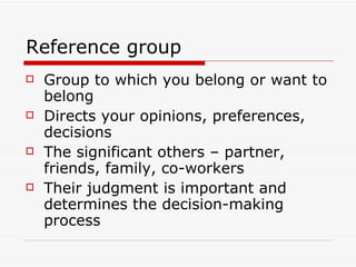 Reference group Group to which you belong or want to belong  Directs your opinions, preferences, decisions The significant others – partner, friends, family, co-workers Their judgment is important and determines the decision-making process 