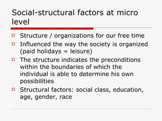 Social-structural factors at micro level Structure / organizations for our free time Influenced the way the society is organized (paid holidays = leisure) The structure indicates the preconditions within the boundaries of which the individual is able to determine his own possibilities Structural factors: social class, education, age, gender, race 