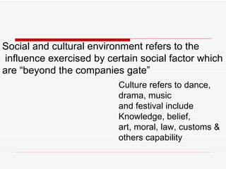 Social and cultural environment refers to the influence exercised by certain social factor which  are “beyond the companies gate” Culture refers to dance, drama, music  and festival include Knowledge, belief, art, moral, law, customs & others capability 