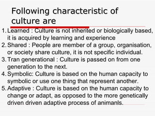 Following characteristic of culture are  Learned : Culture is not inherited or biologically based, it is acquired by learning and experience Shared : People are member of a group, organisation, or society share culture, it is not specific individual. Tran generational : Culture is passed on from one generation to the next. Symbolic: Culture is based on the human capacity to symbolic or use one thing that represent another. Adaptive : Culture is based on the human capacity to change or adapt, as opposed to the more genetically driven driven adaptive process of animanls. 