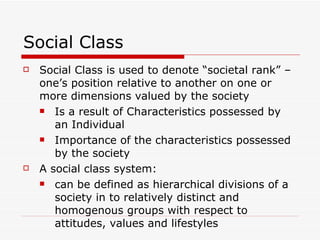 Social Class Social Class is used to denote “societal rank” – one’s position relative to another on one or more dimensions valued by the society Is a result of Characteristics possessed by an Individual Importance of the characteristics possessed by the society A social class system: can be defined as hierarchical divisions of a society in to relatively distinct and homogenous groups with respect to attitudes, values and lifestyles 
