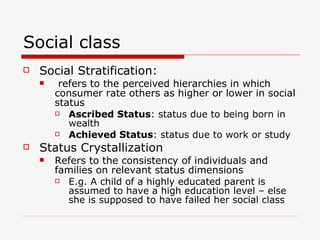 Social class Social Stratification: refers to the perceived hierarchies in which consumer rate others as higher or lower in social status Ascribed Status : status due to being born in wealth Achieved Status : status due to work or study Status Crystallization Refers to the consistency of individuals and families on relevant status dimensions E.g. A child of a highly educated parent is assumed to have a high education level – else she is supposed to have failed her social class 