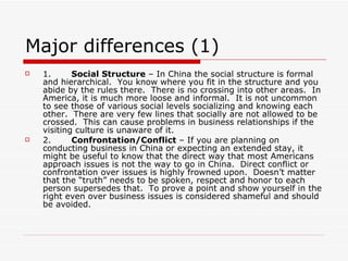 Major differences (1) 1.        Social Structure  – In China the social structure is formal and hierarchical.  You know where you fit in the structure and you abide by the rules there.  There is no crossing into other areas.  In America, it is much more loose and informal.  It is not uncommon to see those of various social levels socializing and knowing each other.  There are very few lines that socially are not allowed to be crossed.  This can cause problems in business relationships if the visiting culture is unaware of it. 2.        Confrontation/Conflict  – If you are planning on conducting business in China or expecting an extended stay, it might be useful to know that the direct way that most Americans approach issues is not the way to go in China.  Direct conflict or confrontation over issues is highly frowned upon.  Doesn’t matter that the “truth” needs to be spoken, respect and honor to each person supersedes that.  To prove a point and show yourself in the right even over business issues is considered shameful and should be avoided. 