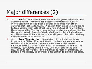 Major differences (2) 3.        Self  – The Chinese looks more at the group collective than at individualism.  America has become known for its push of individualism which has been a source of conflict with other cultures that look collectively.  A person from China is more prone to look at how their acts affect the whole instead of how it affects them personally.  They are more willing to give up and sacrifice for the greater good.  America’s individualism has been its backbone and the reason for its success as a world power, but when visiting China it needs to be reined in. 4.        Face/Reputation  – Reputation of the individual is very important in China.  If an action will humiliate someone or ruin a reputation, it is avoided.  When shame occurs, the person sacrifices their job or whatever it is that will heal the shame.  In America, reputations come and go overnight and in the end usually does not matter.  The end result is more of the focus.  A person is more likely to overlook a reputation to get the job done. 