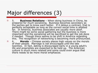Major differences (3) 5.        Business Relations  – When doing business in China, be prepared for much socializing.  Business becomes secondary as the parties get to know each better.  If it delays a contract, that is perfectly acceptable as long as the correct social time is allotted for.  In America, business associates are usually more aloof.  There might be some social gathering but the business is more important and the socializing will be sacrificed to get the job done if needed.  Though there seems to be shift in America regarding this.  The recognition of networking is becoming more pronounced. 6.        Morals  – Chinese society places high values on the morals of their people.  Marriage is not encouraged until the late twenties.  In fact, dating is discouraged early in a young adult’s life and proprieties are expected to be held up.  The American culture is much more relaxed and some could even argue that there needs to be more moral emphasize. 