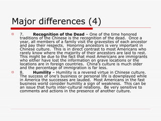 Major differences (4) 7.        Recognition of the Dead  – One of the time honored traditions of the Chinese is the recognition of the dead.  Once a year, all members of a family visit the gravesites of each ancestor and pay their respects.  Honoring ancestors is very important in Chinese culture.  This is in direct contrast to most Americans who rarely know where the majority of their ancestors are laid to rest.  This might be due to the fact that most Americans are immigrants who either have lost the information on grave locations or the locations are in foreign countries.  China’s culture is much older and the percentage of immigration is far less. 8.        Humility  – Humility is a revered virtue in Chinese culture.  The success of one’s business or personal life is downplayed while in America the successes are lauded.  Most Americans in the fast business world consider humility a sign of weakness.  This can be an issue that hurts inter-cultural relations.  Be very sensitive to comments and actions in the presence of another culture. 