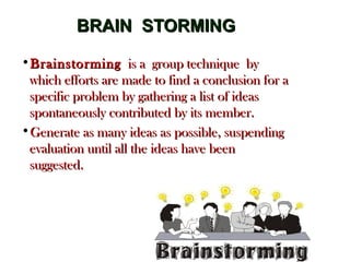 BRAIN STORMINGBRAIN STORMING
•BrainstormingBrainstorming is a group technique by is a group technique by
which efforts are made to find a conclusion for awhich efforts are made to find a conclusion for a
specific problem by gathering a list of ideasspecific problem by gathering a list of ideas
spontaneously contributed by its member.spontaneously contributed by its member.
•Generate as many ideas as possible, suspendingGenerate as many ideas as possible, suspending
evaluation until all the ideas have beenevaluation until all the ideas have been
suggested.suggested.
 