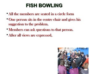 FISH BOWLINGFISH BOWLING
•All the members are seated in a circle formAll the members are seated in a circle form
•One person sits in the centre chair and gives hisOne person sits in the centre chair and gives his
suggestion to the problem.suggestion to the problem.
•Members can ask questions to that person.Members can ask questions to that person.
•After all views are expressed,After all views are expressed,
 