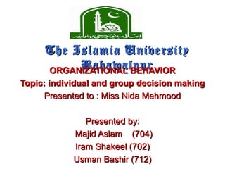 The Islamia UniversityThe Islamia University
BahawalpurBahawalpurORGANIZATIONAL BEHAVIORORGANIZATIONAL BEHAVIOR
Topic: individual and group decision makingTopic: individual and group decision making
Presented to : Miss Nida MehmoodPresented to : Miss Nida Mehmood
Presented by:Presented by:
Majid Aslam (704)Majid Aslam (704)
Iram Shakeel (702)Iram Shakeel (702)
Usman Bashir (712)Usman Bashir (712)
 