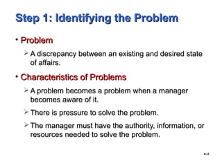 6–5
Step 1: Identifying the ProblemStep 1: Identifying the Problem
• ProblemProblem
 A discrepancy between an existing and desired stateA discrepancy between an existing and desired state
of affairs.of affairs.
• Characteristics of ProblemsCharacteristics of Problems
 A problem becomes a problem when a managerA problem becomes a problem when a manager
becomes aware of it.becomes aware of it.
 There is pressure to solve the problem.There is pressure to solve the problem.
 The manager must have the authority, information, orThe manager must have the authority, information, or
resources needed to solve the problem.resources needed to solve the problem.
 