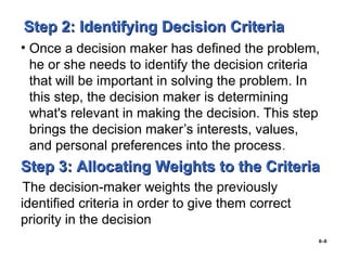 6–6
Step 2: Identifying Decision CriteriaStep 2: Identifying Decision Criteria
• Once a decision maker has defined the problem,
he or she needs to identify the decision criteria
that will be important in solving the problem. In
this step, the decision maker is determining
what's relevant in making the decision. This step
brings the decision maker’s interests, values,
and personal preferences into the process.
Step 3: Allocating Weights to the CriteriaStep 3: Allocating Weights to the Criteria
The decision-maker weights the previously
identified criteria in order to give them correct
priority in the decision
 