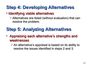 6–7
Step 4: Developing AlternativesStep 4: Developing Alternatives
• Identifying viable alternativesIdentifying viable alternatives
 Alternatives are listed (without evaluation) that canAlternatives are listed (without evaluation) that can
resolve the problem.resolve the problem.
Step 5: Analyzing AlternativesStep 5: Analyzing Alternatives
• Appraising each alternative’s strengths andAppraising each alternative’s strengths and
weaknessesweaknesses
 An alternative’s appraisal is based on its ability toAn alternative’s appraisal is based on its ability to
resolve the issues identified in steps 2 and 3.resolve the issues identified in steps 2 and 3.
 