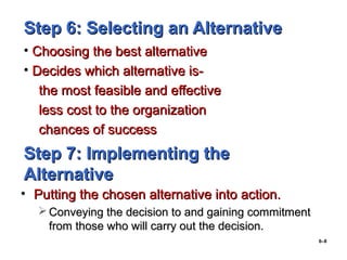 6–8
Step 6: Selecting an AlternativeStep 6: Selecting an Alternative
• Choosing the best alternativeChoosing the best alternative
• Decides which alternative is-Decides which alternative is-
the most feasible and effectivethe most feasible and effective
less cost to the organizationless cost to the organization
chances of successchances of success
Step 7: Implementing theStep 7: Implementing the
AlternativeAlternative
• Putting the chosen alternative into action.Putting the chosen alternative into action.
 Conveying the decision to and gaining commitmentConveying the decision to and gaining commitment
from those who will carry out the decision.from those who will carry out the decision.
 