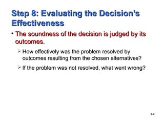6–9
Step 8: Evaluating the Decision’sStep 8: Evaluating the Decision’s
EffectivenessEffectiveness
• The soundness of the decision is judged by itsThe soundness of the decision is judged by its
outcomes.outcomes.
 How effectively was the problem resolved byHow effectively was the problem resolved by
outcomes resulting from the chosen alternatives?outcomes resulting from the chosen alternatives?
 If the problem was not resolved, what went wrong?If the problem was not resolved, what went wrong?
 