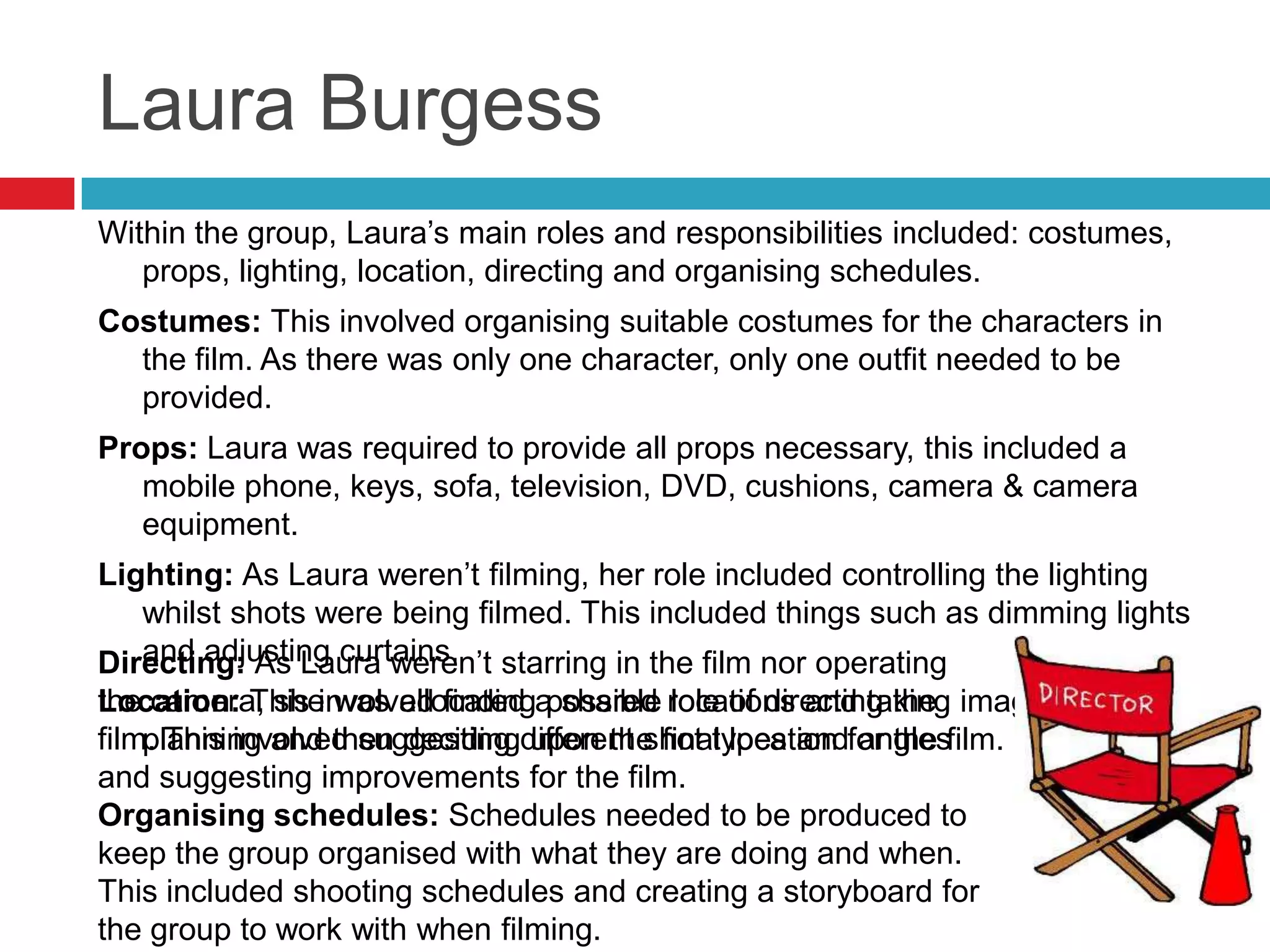Laura Burgess
Within the group, Laura’s main roles and responsibilities included: costumes,
   props, lighting, location, directing and organising schedules.
Costumes: This involved organising suitable costumes for the characters in
  the film. As there was only one character, only one outfit needed to be
  provided.
Props: Laura was required to provide all props necessary, this included a
   mobile phone, keys, sofa, television, DVD, cushions, camera & camera
   equipment.
Lighting: As Laura weren’t filming, her role included controlling the lighting
   whilst shots were being filmed. This included things such as dimming lights
   and adjusting curtains.
Directing: As Laura weren’t starring in the film nor operating
the camera, she was allocated a shared role of directing the images for the
Location: This involved finding possible locations and taking
film. This involved suggesting different shot types andfor the film.
    planning and then deciding upon the final location angles
and suggesting improvements for the film.
Organising schedules: Schedules needed to be produced to
keep the group organised with what they are doing and when.
This included shooting schedules and creating a storyboard for
the group to work with when filming.
 