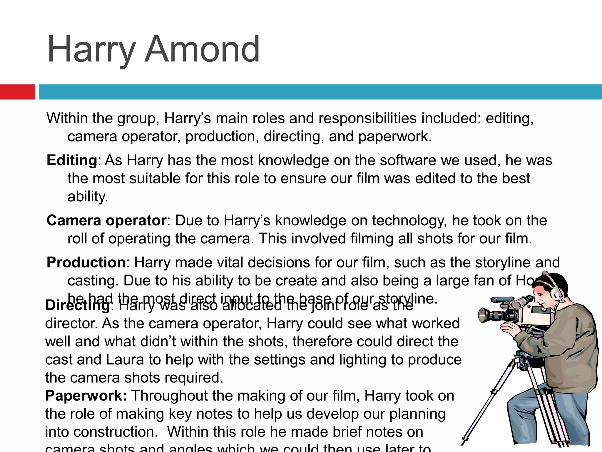 Harry Amond
Within the group, Harry’s main roles and responsibilities included: editing,
   camera operator, production, directing, and paperwork.
Editing: As Harry has the most knowledge on the software we used, he was
  the most suitable for this role to ensure our film was edited to the best
  ability.
Camera operator: Due to Harry’s knowledge on technology, he took on the
  roll of operating the camera. This involved filming all shots for our film.
Production: Harry made vital decisions for our film, such as the storyline and
   casting. Due to his ability to be create and also being a large fan of Horror
Directing: the most direct input to the base of ouras the
   he had Harry was also allocated the joint role storyline.
director. As the camera operator, Harry could see what worked
well and what didn’t within the shots, therefore could direct the
cast and Laura to help with the settings and lighting to produce
the camera shots required.
Paperwork: Throughout the making of our film, Harry took on
the role of making key notes to help us develop our planning
into construction. Within this role he made brief notes on
 