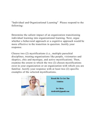 "Individual and Organizational Learning" Please respond to the
following:
Determine the salient impact of an organization transitioning
individual learning into organizational learning. Next, argue
whether a behavioral approach or a cognitive approach would be
more effective in the transition in question. Justify your
response.
Choose two (2) mystifications (i.e., multiple parochial
disciplines, treating organizations like people, visionaries and
skeptics, chic and mystique, and active mystification). Then,
examine the extent to which the two (2) chosen mystifications
exist in your organization or an organization with which you are
familiar. Justify your response with at least two (2) specific
examples of the selected mystifications.
 