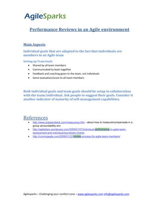 Performance Reviews in an Agile environment


Main Aspects
Individual goals that are adapted to the fact that individuals are
members in an Agile team
Setting up Team Goals
     Shared by all team members
     Communicated to team together
     Feedback and coaching given to the team, not individuals
     Same evaluation/score to all team members



Both individual goals and team goals should be setup in collaboration
with the team/individual. Ask people to suggest their goals. Consider it
another indicator of maturity of self-management capabilities.




References
       http://www.poppendieck.com/measureup.htm - about how to measure/compensate in a
        group accountability env
       http://agilediary.wordpress.com/2009/01/07/individual-performance-in-agile-team-
        assessment-and-individual-burndown-charts/
       http://runningagile.com/2008/01/22/review-process-for-agile-team-members/




Agilesparks – Challenging your comfort zone – www.agilesparks.com info@agilesparks.com
 