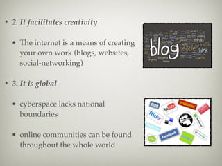 • 2. It facilitates creativity
• The internet is a means of creating
your own work (blogs, websites,
social-networking)
• 3. It is global
• cyberspace lacks national
boundaries
• online communities can be found
throughout the whole world
 