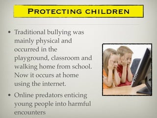 • Traditional bullying was
mainly physical and
occurred in the
playground, classroom and
walking home from school.
Now it occurs at home
using the internet.
• Online predators enticing
young people into harmful
encounters
Protecting children
 