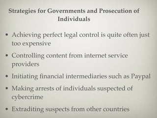 • Achieving perfect legal control is quite often just
too expensive
• Controlling content from internet service
providers
• Initiating ﬁnancial intermediaries such as Paypal
• Making arrests of individuals suspected of
cybercrime
• Extraditing suspects from other countries
Strategies for Governments and Prosecution of
Individuals
 