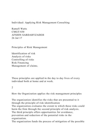 Individual: Applying Risk Management Consulting
Ramell Watts
CMGT/430
AFSHIN SARDARYZADEH
26 Jul 17
Principles of Risk Management
Identification of risk
Analysis of risks
Controlling of risks
Risk Financing
Management of claims.
These principles are applied in the day to day lives of every
individual both at home and at work.
2
How the Organization applies the risk management principles
The organization identifies the risks that are presented to it
through the principle of risk identification
The organization evaluates the extent to which these risks could
harm the firm through the second principle of risk analysis.
The third principle offers opportunities for avoidance,
prevention and reduction of the potential risks in the
organization.
The organization funds the process of mitigation of the possible
 