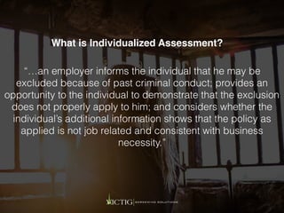 “…an employer informs the individual that he may be
excluded because of past criminal conduct; provides an
opportunity to the individual to demonstrate that the exclusion
does not properly apply to him; and considers whether the
individual’s additional information shows that the policy as
applied is not job related and consistent with business
necessity.”
What is Individualized Assessment?
 