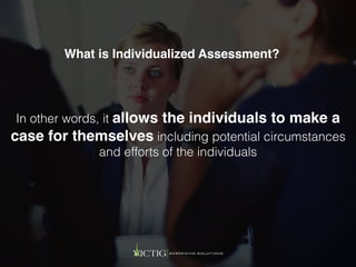 In other words, it allows the individuals to make a
case for themselves including potential circumstances
and efforts of the individuals
What is Individualized Assessment?
 