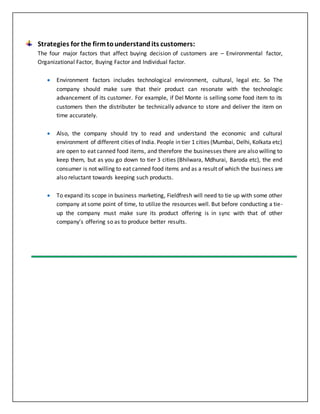 Strategies for the firmtounderstandits customers:
The four major factors that affect buying decision of customers are – Environmental factor,
Organizational Factor, Buying Factor and Individual factor.
 Environment factors includes technological environment, cultural, legal etc. So The
company should make sure that their product can resonate with the technologic
advancement of its customer. For example, if Del Monte is selling some food item to its
customers then the distributer be technically advance to store and deliver the item on
time accurately.
 Also, the company should try to read and understand the economic and cultural
environment of different cities of India. People in tier 1 cities (Mumbai, Delhi, Kolkata etc)
are open to eat canned food items, and therefore the businesses there are also willing to
keep them, but as you go down to tier 3 cities (Bhilwara, Mdhurai, Baroda etc), the end
consumer is not willing to eat canned food items and as a result of which the business are
also reluctant towards keeping such products.
 To expand its scope in business marketing, Fieldfresh will need to tie up with some other
company at some point of time, to utilize the resources well. But before conducting a tie-
up the company must make sure its product offering is in sync with that of other
company’s offering so as to produce better results.
 